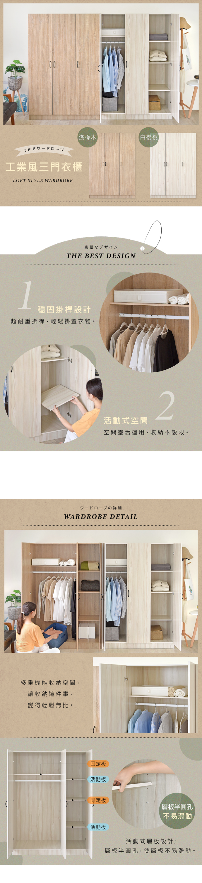 淺橡木【白櫻桃工業風三門衣櫃LOFT STYLE WARDROBE完璧なデザインTHE BEST DESIGN1穩固掛桿設計超耐重掛桿,輕鬆掛置衣物。活動式空間2空間靈活運用,收納不設限。の詳細WARDROBE DETAIL多重機能收納空間,讓收納這件事,變得輕鬆無比。固定板活動板固定板層板半圓孔不易滑動活動板活動式層板設計;層板半圓孔,使層板不易滑動。