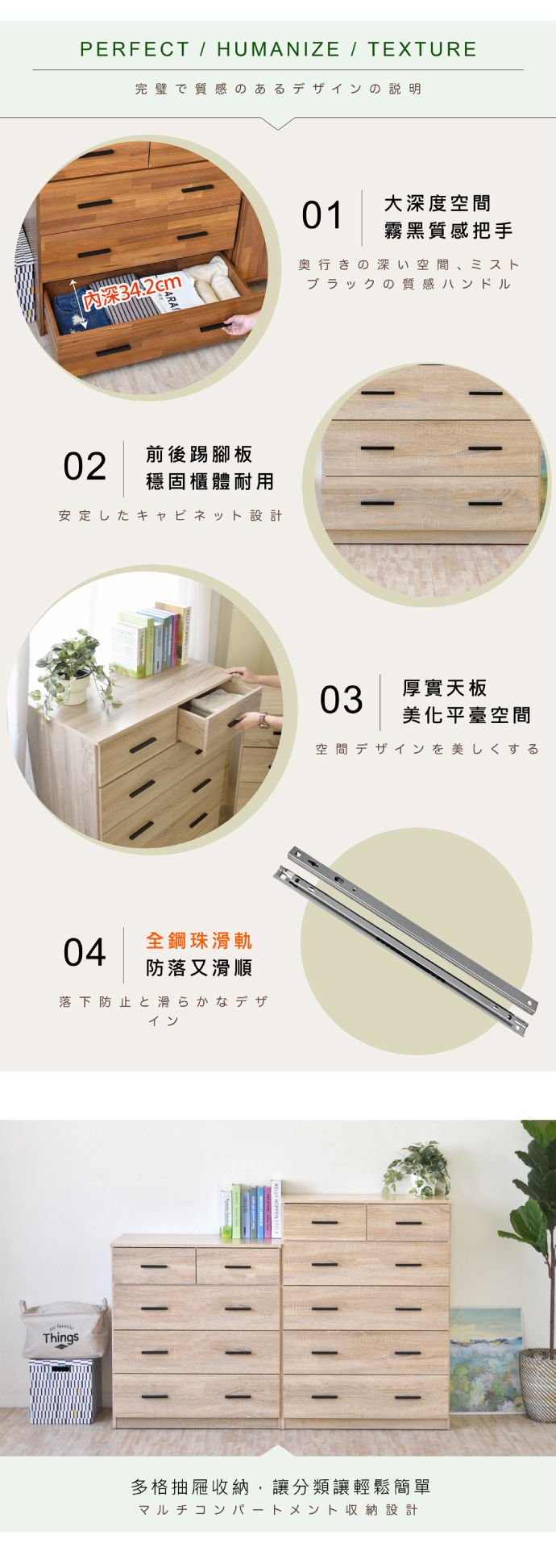 PERFECT/HUMANIZE / TEXTURE完璧で質感のあるデザインの説明01大度空間霧黑質感把手深奥行きの深い空間、 ミストブラックの質感ハンドル02前後踢腳板穩固櫃體耐用安定したキャビネット設計04全鋼珠滑軌防落又滑順落下防止と滑らかなデザインThings03厚實天板美化平臺空間空間デザインを美しくする多格抽屜收納,讓分類讓輕鬆簡單マルチコンパートメント収納設計