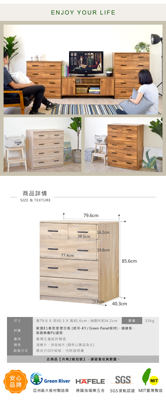 ENJOY YOUR LIFEThingsThings商品詳情SIZE & TETURE79.6cm16.2cm38.5cm 19.8cm77.4cm85.6cm15.8cm40.3cm尺寸寬79.6 X 深40.3 X 高85.6cm;抽屜深34.2cm重量33kg材質歐盟E1高密度塑合板(綠河-KY/Green Panel板材)、纖維板、表面無毒PU塗裝產地臺灣生產設計製造颜色淺橡木、拼版柚木(顏色以實品為主)組裝方式需自行DIY組裝,內附說明書此商品【共有2箱包裝】 請留意收貨數量。安心Green River HAFELESGSMIT品牌亞洲最大板材製造商 德國海福樂五金 SGS滑軌認證 MIT臺灣製造