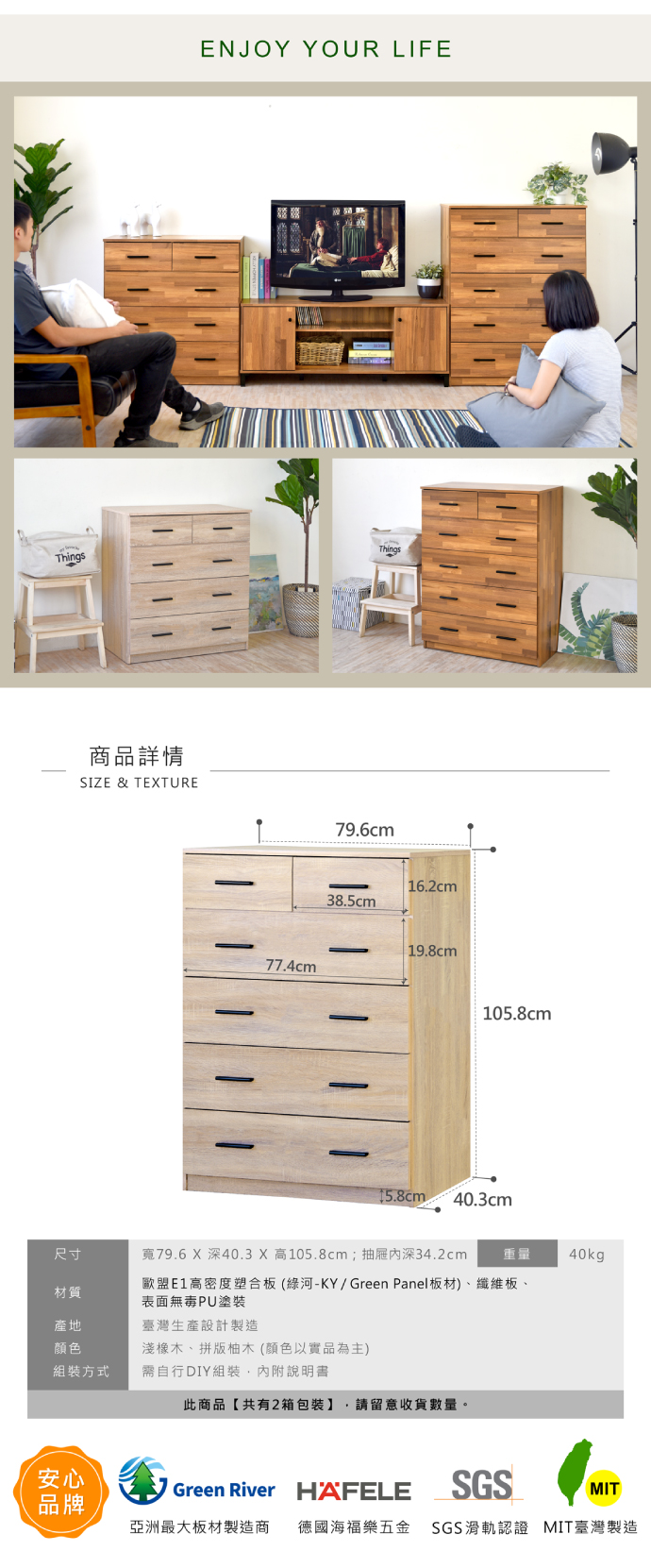 ENJOY YOUR LIFEThingsThings商品詳情SIZE & TEXTURE77.4cm79.6cm16.2cm38.5cm19.8cm105.8cm15.8cm40.3cm尺寸寬79.6 X 深40.3 X 高105.8cm;抽屜深34.2cm重量40kg材質歐盟E1高密度塑合板(綠河-KY/Green Panel板材)、纖維板、表面無毒PU塗裝產地臺灣生產設計製造颜色淺橡木、拼版柚木(顏色以實品為主)組裝方式需自行DIY組裝,內附說明書此商品【共有2箱包裝】 請留意收貨數量。安心Green River HAFELESGSMIT品牌亞洲最大板材製造商 德國海福樂五金 SGS滑軌認證 MIT臺灣製造