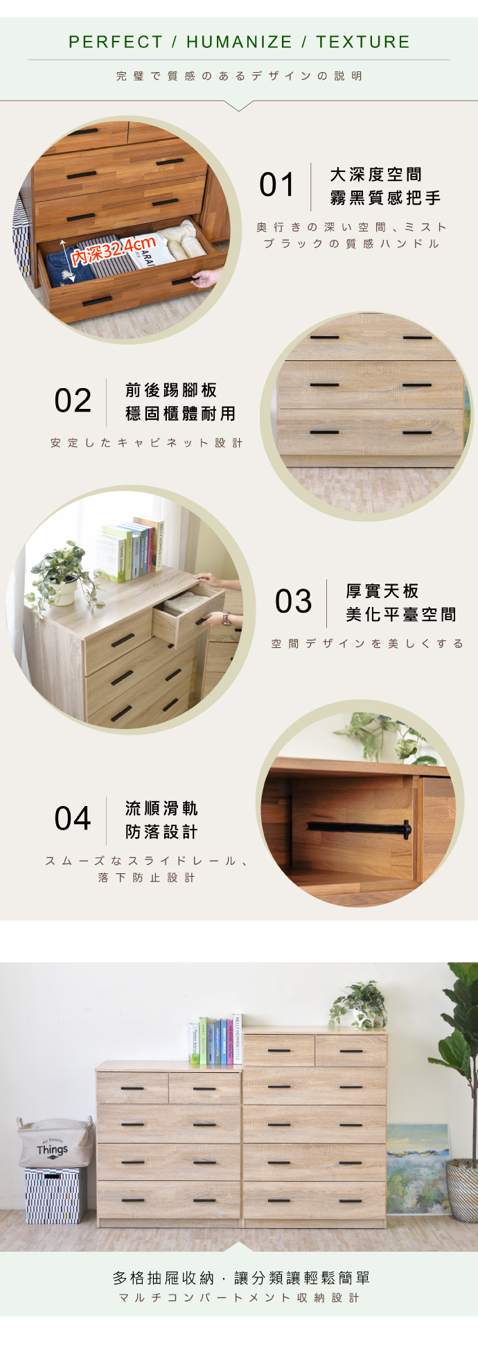 PERFECT / HUMANIZE/TEXTURE完璧で質感のあるデザインの説明01大深度空間霧黑質感把手内深32.4cm奥行きの深い空間、 ミストブラックの質感ハンドル02前後腳板穩固櫃體耐用安定したキャビネット 設計04流順滑軌防設計スムーズなスライドレール、落下防止設計Things03厚實天板美化平臺空間空間デザインを美しくする多格抽屜收納,讓分類讓輕鬆簡單マルチコンパートメント収納設計