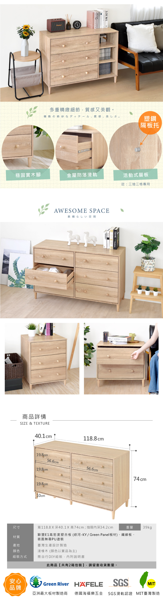 LOEWE多重精緻細節,質感又觀質感、美 。塑鋼隔板托穩固實木腳金屬防落滑軌活動式層板註:三抽三格專用AWESOME SPACE素晴らしい空間商品詳情SIZE & TEXTUREKELLY HOPPEN STYLE40.1 cm118.8cm56.6cm56.6cm74cm 19.8cm 19.8cm 19.8cm尺寸寬118.8X深40.1X 高74cm;抽屜深34.2cm歐盟高密度塑合板(綠河-KY/ Green Panel板材)、纖維板、材質表面無毒PU塗裝產地臺灣生產設計製造顏色淺橡木 (顏色以實品為主)組裝方式需自行DIY組裝,內附說明書安心品牌此商品【共有2箱包裝】,請留意收貨數量。39kgGreen River HAFELESGSMIT亞洲最大板材製造商 德國海福樂五金 SGS滑軌認證 MIT臺灣製造