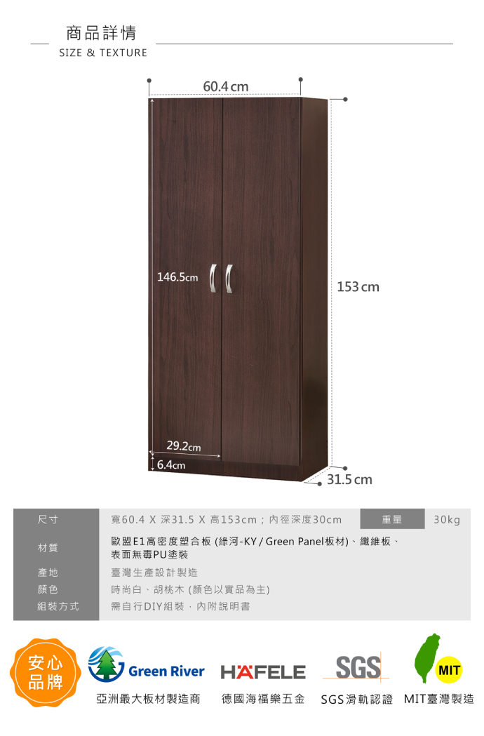 商品詳情SIZE & TEXTURE60.4 cm146.5cm29.2cm 6.4cm153cm31.5cm重量30kg尺寸材質寬60.4 X深31.5 X 高153cm;內徑深度30cm歐盟E1高密度塑合板(綠河-KY/Green Panel板材)、纖維板、表面無毒PU塗裝產地顏色臺灣生產設計製造時尚白、胡桃木 (顏色以實品為主)組裝方式需自行DIY組裝,內附說明書安心品牌Green River HAFELESGSMIT亞洲最大板材製造商 德國海福樂五金 SGS滑軌認證 MIT臺灣製造