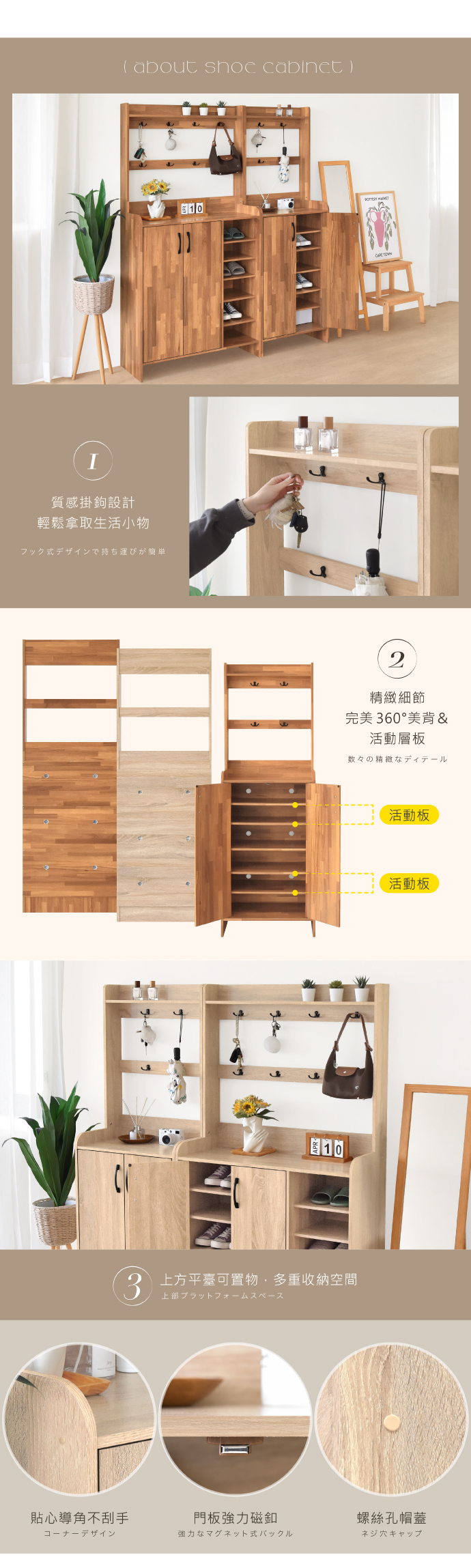 about shoe cabinet)質感掛鉤設計輕鬆拿取生活小物フック式デザインで持ち運びが簡単1010 2精緻細節完美 60°美背&活動層板数々の精緻なディテール3 上方平臺可置物,多重收納空間活動板活動板貼心導角不刮手門板強力磁釦螺絲孔帽蓋強力なマグネット式バックルネジ穴キャップ