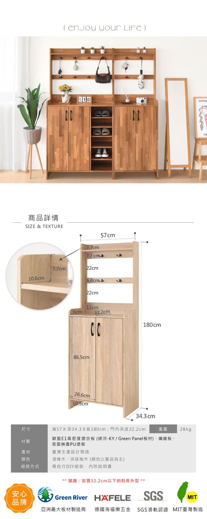 商品詳情SIZE & TEXTURE  your 10POTTER106cm7.7cm57cm7.7 22cm16cm22cm12cm32.2cm.86.5cm26.6cm180cm34.3 cm尺寸寬57 X深34.3 X高180cm;門內深度32.2cm重量材質歐盟E1高密度塑合板(綠河-KY/Green Panel板材)、纖維板、表面無毒PU塗裝產地臺灣生產設計製造顏色淺橡木、拼版柚木(顏色以實品為主)組裝方式需自行DIY組裝,內附說明書安心品牌** 建議:放置32.2cm以下的鞋長外型 **Green River HAFELESGS28kgMIT亞洲最大板材製造商 德國海福樂五金 SGS滑軌認證 MIT臺灣製造