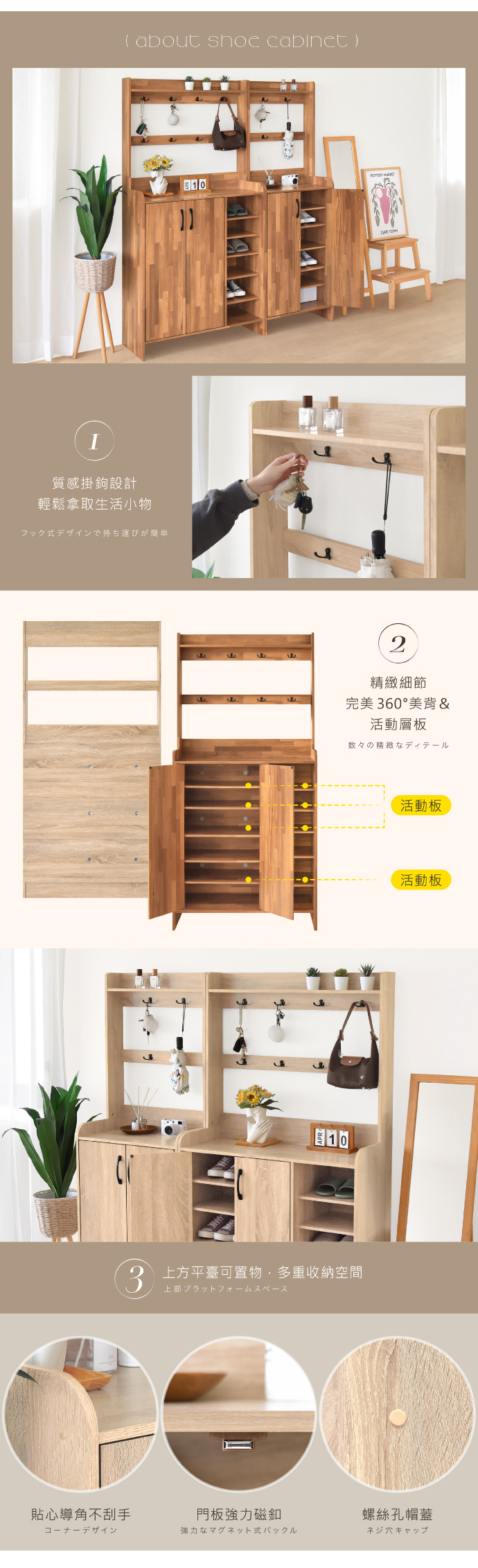 about shoe cabinet )質感掛鉤設計輕鬆拿取生活小物フック式デザインで持ち運びが簡単10102精緻細節完美 60°美背&活動層板数々の精緻なディテール3 平臺可置物多重收納空間活動板活動板貼心導角不刮手門板強力磁釦螺絲孔帽蓋強力なマグネット式バックルネジ穴キャップ