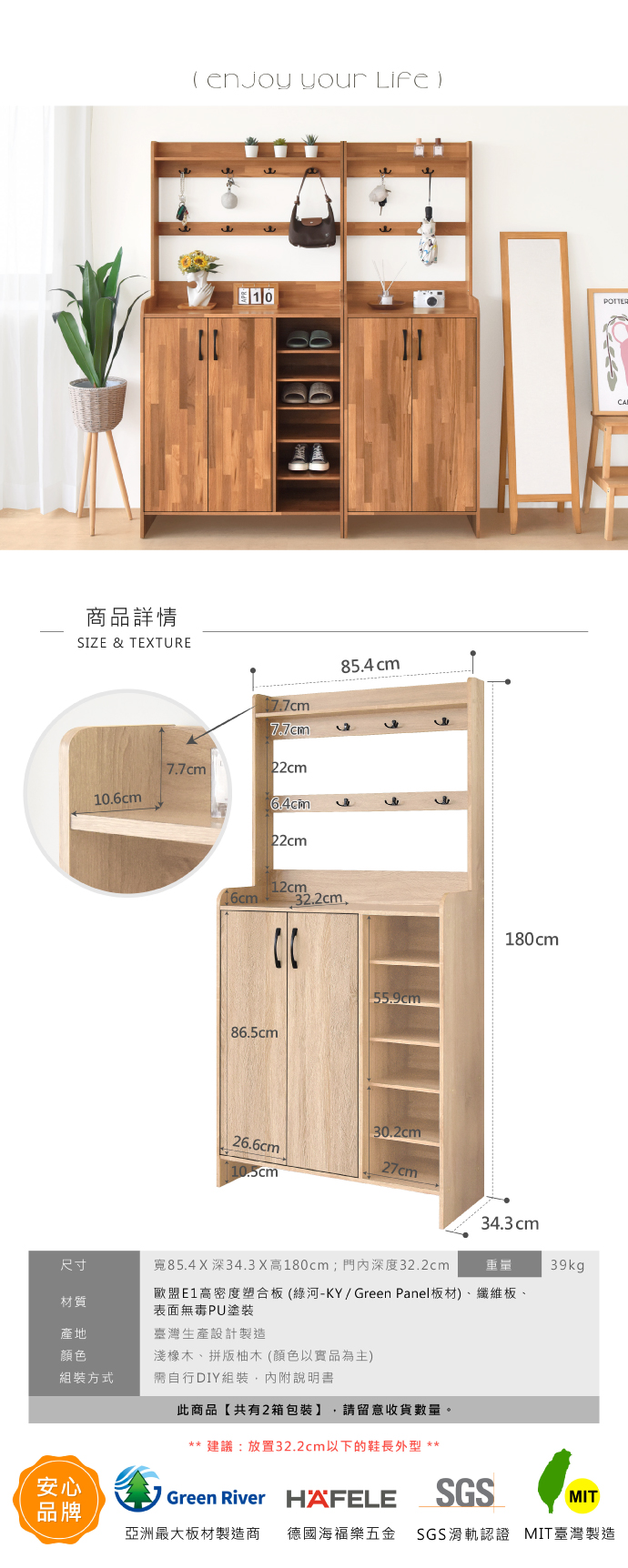 商品詳情SIZE & TEXTURE  your Life)10POTTER77cm22cm10.6cm22cm85.4 cm16cm86.5cm12cm32.2cm. 55.9cm180cm30.2cm26.6cm10.5cm34.3cm尺寸寬85.4X深34.3X高180cm;門內深度32.2cm重量39kg材質歐盟E1高密度塑合板(綠河-KY/Green Panel板材)、纖維板、表面無毒PU塗裝產地臺灣生產設計製造顏色淺橡木、拼版柚木(顏色以實品為主)組裝方式需自行DIY組裝,內附說明書此商品【共有2箱包裝】 請留意收貨數量。安心品牌**建議:放置32.2cm以下的鞋長外型 **Green River HAFELESGSMIT亞洲最大板材製造商 德國海福樂五金 SGS滑軌認證 MIT臺灣製造CA