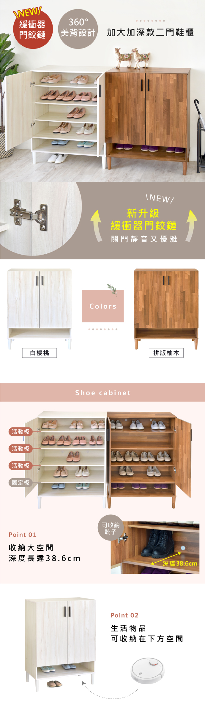 NEWZ緩衝器360門鉸鏈美背設計 加大加深款二門鞋櫃白櫻桃\NEW/新升級緩衝器門鉸鏈關門靜音又優雅ColorsShoe cabinet拼版柚木活動板活動板     活動板固定板Point 01收納大空間深度長達38.6cm可收納靴子深達38.6cmPoint 02生活物品可收納在下方空間