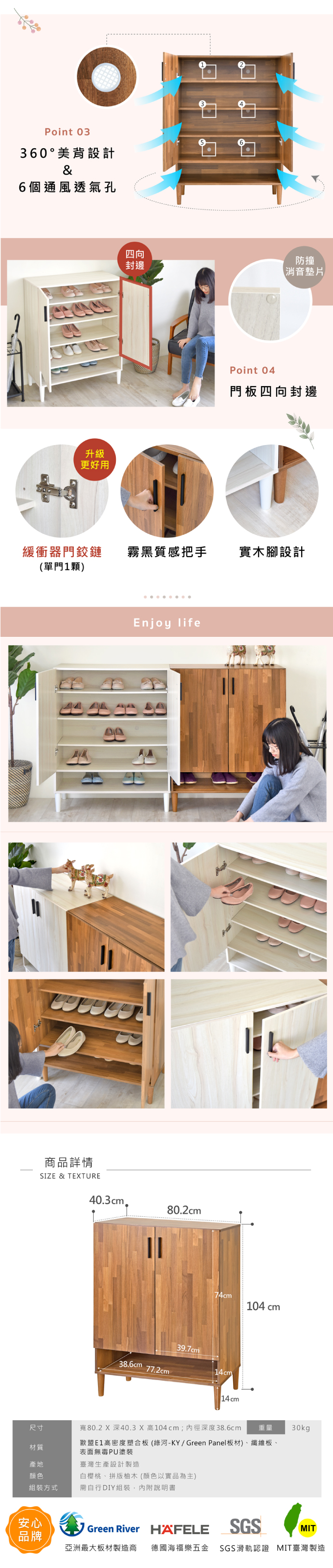 Point 03360 ° 美背設計&6個通風透氣孔升級更好用四向封邊防撞消音墊片Point 04門板四向封邊緩衝器門鉸鏈霧黑質感把手實木腳設計(單門1顆)商品詳情SIZE & TETUREEnjoy life403cm.80.2cm104 cm39.7cm38.6cm77.2cm14cm14cm尺寸寬80.2 X 深40.3 X 高104cm;內徑深度38.6cm 重量 30kg歐盟E1高密度塑合板(綠河-KY/Green Panel板材)、纖維板、材質表面無毒PU塗裝產地臺灣生產設計製造顏色白櫻桃、拼版柚木(顏色以實品為主)組裝方式需自行DIY組裝,內附說明書安心品牌Green River HAFELESGSMIT亞洲最大板材製造商 德國海福樂五金 SGS滑軌認證 MIT臺灣製造