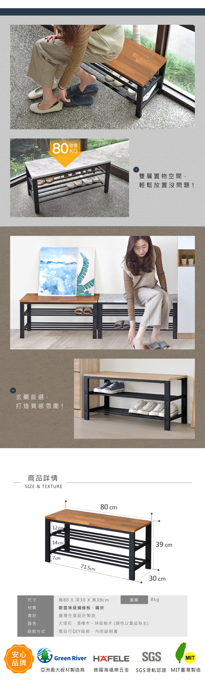 玄關首選打造質感氛圍!商品詳情SIZE & TETURE14cm71.5cm80 cm雙層置物空間,輕鬆放置沒問題!39 cm30 cm尺寸寬80 X 深30 X 高39cm重量8kg材質歐盟等級纖維板、鐵架產地臺灣生產設計製造顏色大理石、淺橡木、拼版柚木(顏色以實品為主)方式需自行DIY組裝,內附說明書安心Green River HAFELESGSMIT品牌亞洲最大板材製造商 德國海福樂五金 SGS滑軌認證 MIT臺灣製造