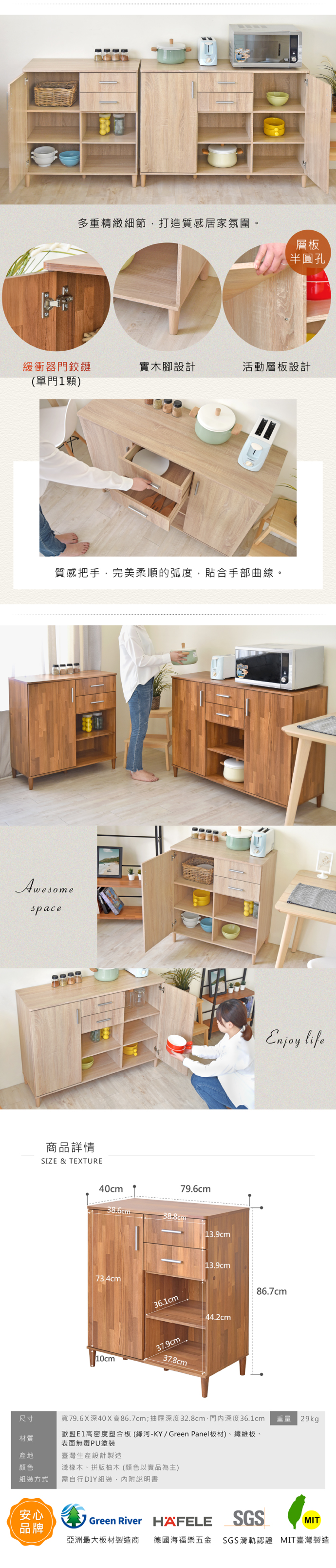 多重精緻細節,打造質感居家氛圍。層板半圓孔緩衝器門鉸鏈實木腳設計活動層板設計(單門顆)質感把手,完美柔順的弧度,貼合手部曲線。Awesomespace商品詳情SIZE & TEXTURE79.6cm40cm38.6cm38.8cm73.4cm10cm36.1cm13.9cm13.9cm37.9cm44.2cm37.8cmEnjoy life86.7cm尺寸寬79.6X深40X高86.7cm;抽屜深度32.8cm、門內深度36.1cm 29kg歐盟高密度塑合板(綠河-KY/Green Panel板材)、纖維板、材質表面無毒PU塗裝產地顏色組裝方式臺灣生產設計製造淺橡木、拼版柚木(顏色以實品為主)需自行DIY組裝,內附說明書安心Green River HAFELESGSMIT品牌亞洲最大板材製造商德國海福樂五金 SGS滑軌認證 MIT臺灣製造