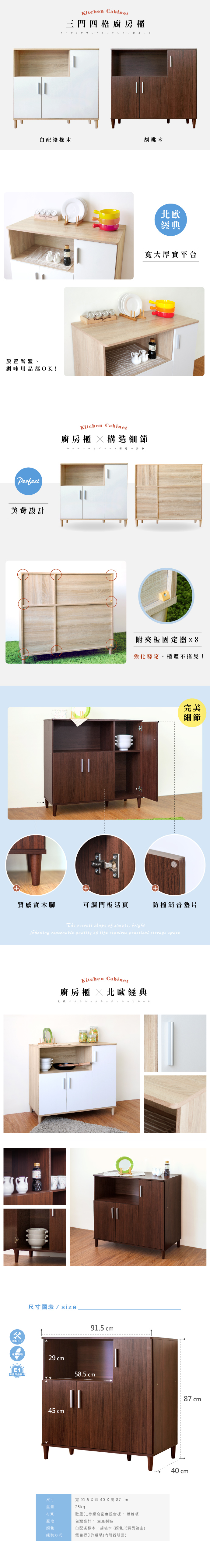 Kitchen Cabinet三門四格廚房櫃      配淺橡木胡桃木放置餐盤、調味用品都OK!Perfect美背設計 北歐經典寬大厚實平台Kitchen Cabinet廚房櫃 細節||構造附夾板固定器8強化穩定,櫃體不搖晃!完美細節質感實木腳可調門板活頁防撞消音墊片白DIYThe overall shape of simple, brightShowing reasonable quality of life requires practical storage spaceKitchen Cabinet廚房櫃  北歐經典の尺寸圖表 / size91.5 cm台灣製造29 cm58.5 cm87 cm45 cm寬 91.5 X 深 40 X高 87 cm歐盟E1等級高密度塑合板、纖維板尺寸25kg材質產地台灣設計、生產製造顏色組裝方式白配淺橡木、胡桃木(顏色以實品為主)需自行DIY組裝(內附說明書)40 cm