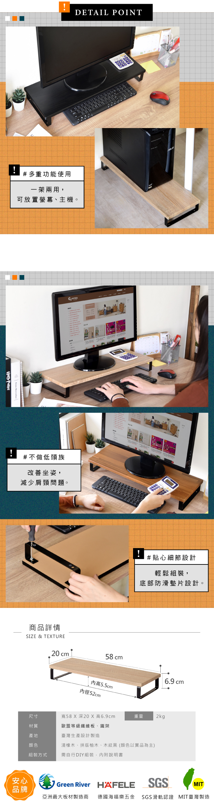 PotterDETAIL POINT#多重功能使用一架兩用,可放置螢幕、主機。#不做低頭族改善坐姿,減少肩頸問題。商品詳情SIZE & TEXTURE!#貼心細節設計輕鬆組裝,底部防滑墊片設計。20cm 58 cm6.9 cm高5.5cm內徑52cm尺寸材質寬58 X 深20 X 高6.9cm重量2kg歐盟等級纖維板、鐵架產地臺灣生產設計製造顏色淺橡木、拼版柚木、木紋黑(顏色以實品為主)組裝方式需自行DIY組裝,內附說明書安心Green River HAFELESGSMIT品牌亞洲最大板材製造商 德國海福樂五金 SGS滑軌認證 MIT臺灣製造