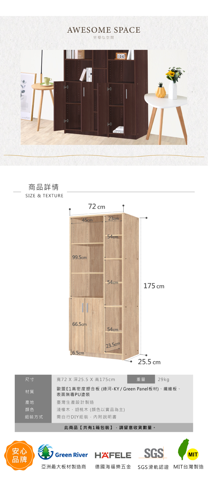 商品詳情SIZE & TETUREAWESOME SPACE完璧な空間72 cm45cm23cm99.5cm6.5cm54cm654cm175cm54cm25.5cm尺寸寬72 X 深25.5 X 高175cm29kg材質歐盟高密度塑合板(綠河-KY/ Green Panel板材)、纖維板、表面無毒PU塗裝產地臺灣生產設計製造顏色淺橡木、胡桃木 (顏色以實品為主)組裝方式需自行DIY組裝內附說明書此商品【共有1箱包裝】 請留意收貨數量。安心Green River HAFELESGSMIT品牌亞洲最大板材製造商 德國海福樂五金 SGS滑軌認證 MIT台灣製造