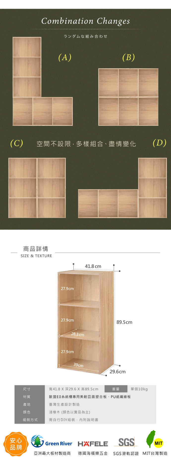 Combination Changesランダムな組み合わせ(A)(B)(C)空間不設限組合、盡情變化(D)商品詳情SIZE & TEXTURE安心品牌27.9cm27.9cm28.3cm27.9cm41.8 cm89.5cm39cm29.6cm尺寸寬41.8X深29.6X高89.5cm重量單個10kg材質歐盟EO系統櫃專用美耐面塑合板、PU紙纖維板產地臺灣生產設計製造顏色淺橡木 (顏色以實品為主)組裝方式需自行DIY組裝,內附說明書Green River HAFELESGSMIT亞洲最大板材製造商 德國海福樂五金 SGS滑軌認證 MIT台灣製造