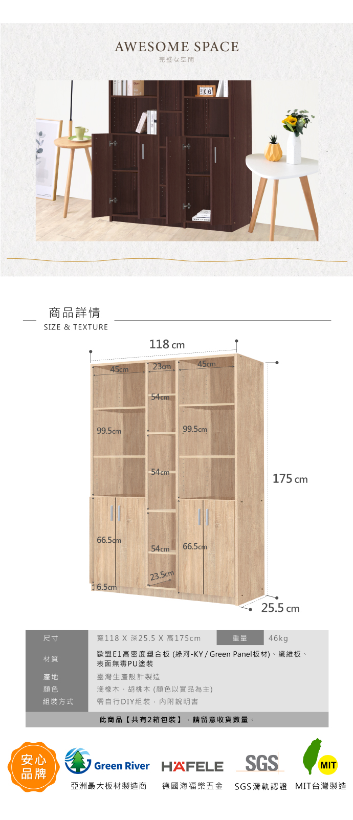 商品詳情SIZE & TETUREAWESOME SPACE完璧な空間06118 cm23cm45cm99.5cm54cm 54cm99.5cm54cm66.5cm23.5cm6.5cm175 cm25.5cm尺寸寬118 X 深25.5 X 高175cm重量46kg材質歐盟E1高密度塑合板(綠河-KY/Green Panel板材)、纖維板、表面無毒PU塗裝產地臺灣生產設計製造颜色組裝方式淺橡木、胡桃木(顏色以實品為主)需自行DIY組裝,內附說明書此商品【共有2箱包裝】 請留意收貨數量。安心品牌Green River HÄFELESGSMIT亞洲最大板材製造商 德國海福樂五金 SGS滑軌認證 MIT台灣製造