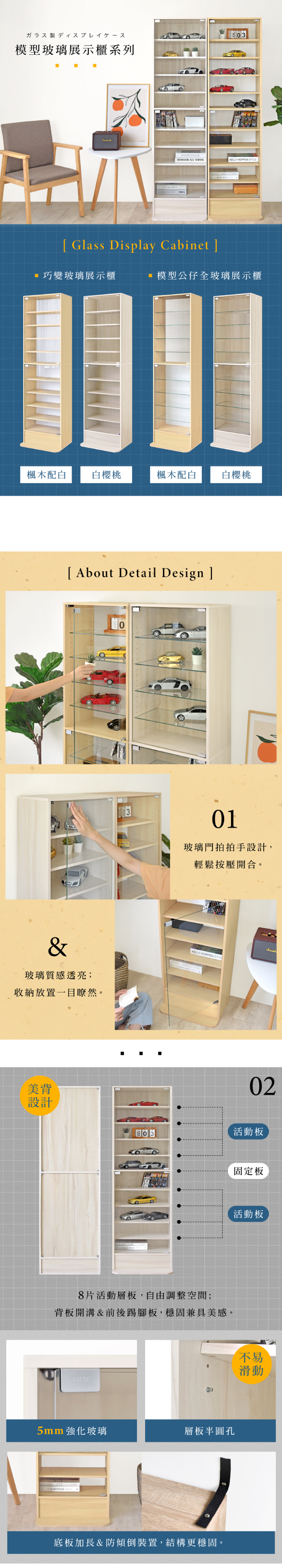 ガラス製ディスプレイケース模型玻璃展示櫃系列03  KELLY HOPPEN Glass Display Cabinet巧變玻璃展示櫃模型公仔全玻璃展示櫃楓木配白白櫻桃楓木配白白櫻桃 About Detail Design ]&玻璃質感透亮;收納放置一目瞭然。美背01玻璃門拍拍手設計,輕鬆按壓開合。KELLY HOPPEN 02設計活動板8片活動層板,自由調整空間;背板開溝&前後踢腳板,穩固兼具美感。5mm強化玻璃層板半圓孔底板加長&防傾倒裝置,結構更穩固。固定板活動板不易滑動