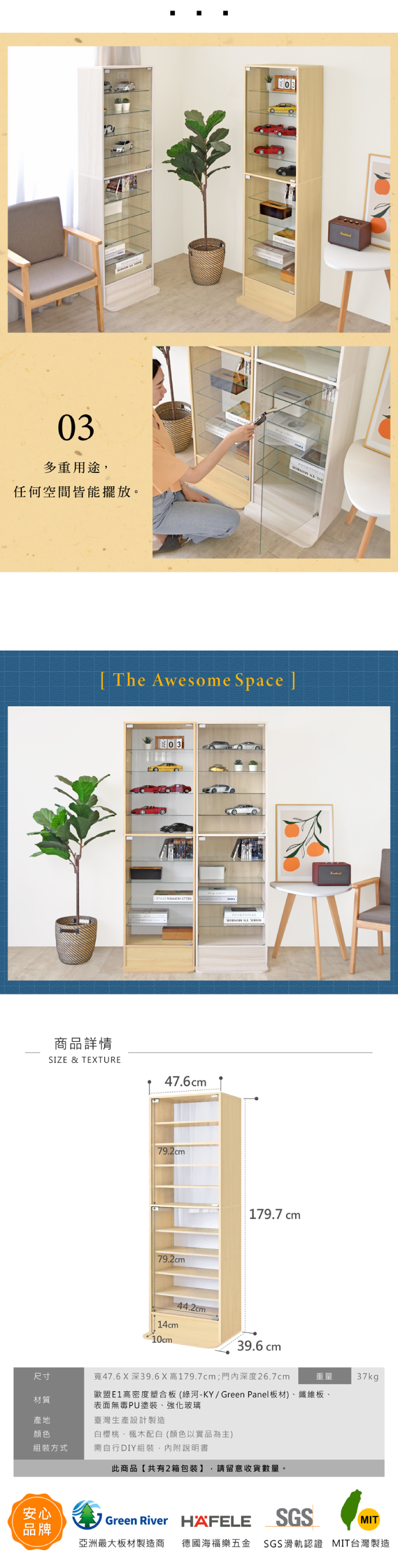 多重用途,任何空間皆能擺放。[ The Awesome Space ]商品詳情SIZE & TEXTURE03 47.6cm79.2cm79.2cm179.7 cm44.2cm14cm10cm39.6 cm尺寸47.6 X深39.6X高179.7cm;深度26.7cm重量 37kg材質歐盟高密度塑合板(綠河-KY/Green Panel板材)、纖維板、表面無毒PU塗裝、強化玻璃產地臺灣生產設計製造顏色組裝方式白櫻桃、楓木配白(顏色以實品為主)需自行DIY組裝,內附說明書此商品【共有2箱包裝】 請留意收貨數量。安心品牌Green River HAFELESGSMIT亞洲最大板材製造商 德國海福樂五金 SGS滑軌認證 MIT台灣製造