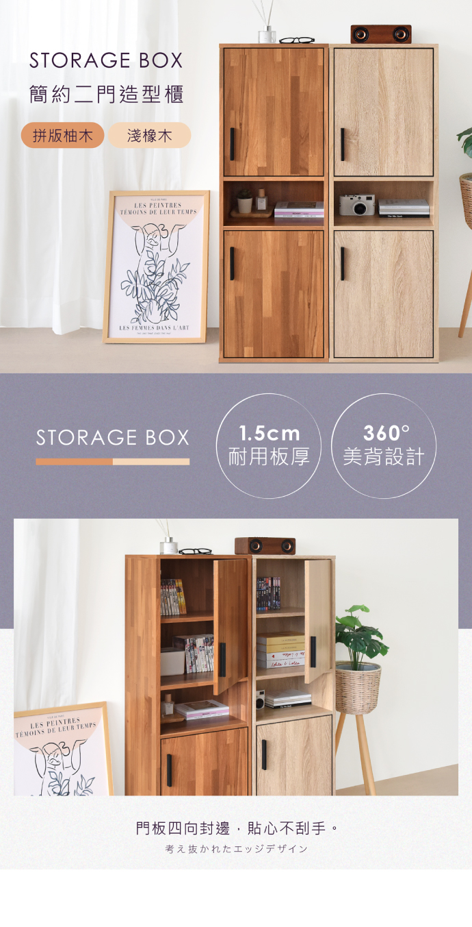 STORAGE BOX簡約二門造型櫃拼版柚木淺橡木LES PEINTRESTÉMOINS DE LEUR TEMPSLES FEMMES DANS LARTSTORAGE BOX1.5cm360耐用板厚美背設計LES PEINTRESTÉMOINS DE LEUR TEMPS門板四向封邊,貼心不刮手。考え抜かれたエッジデザイン