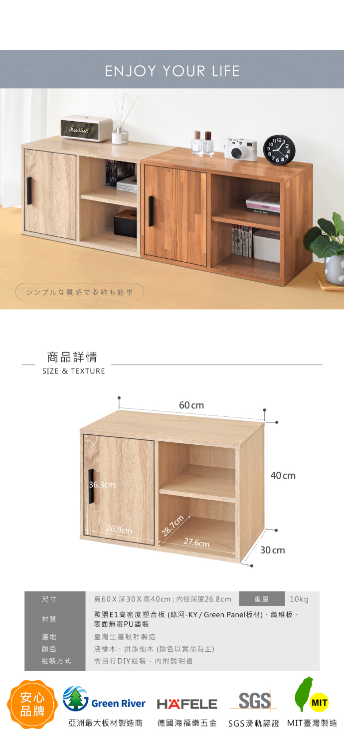 ENJOY YOUR LIFEシンプルな質感で収納も簡単安心品牌商品詳情SIZE & TEXTURE36.3cm26.9cm28.7cm60cm40cm27.6cm30cm尺寸寬60X深30X高40cm;深度26.8cm重量10kg材質歐盟E1高密度塑合板(綠河-KY/Green Panel板材)、纖維板、表面無毒PU塗裝產地臺灣生產設計製造顏色淺橡木、拼版柚木(顏色以實品為主)組裝方式需自行DIY組裝,內附說明書Green River HAFELESGSMIT亞洲最大板材製造商 德國海福樂五金 SGS滑軌認證 MIT臺灣製造