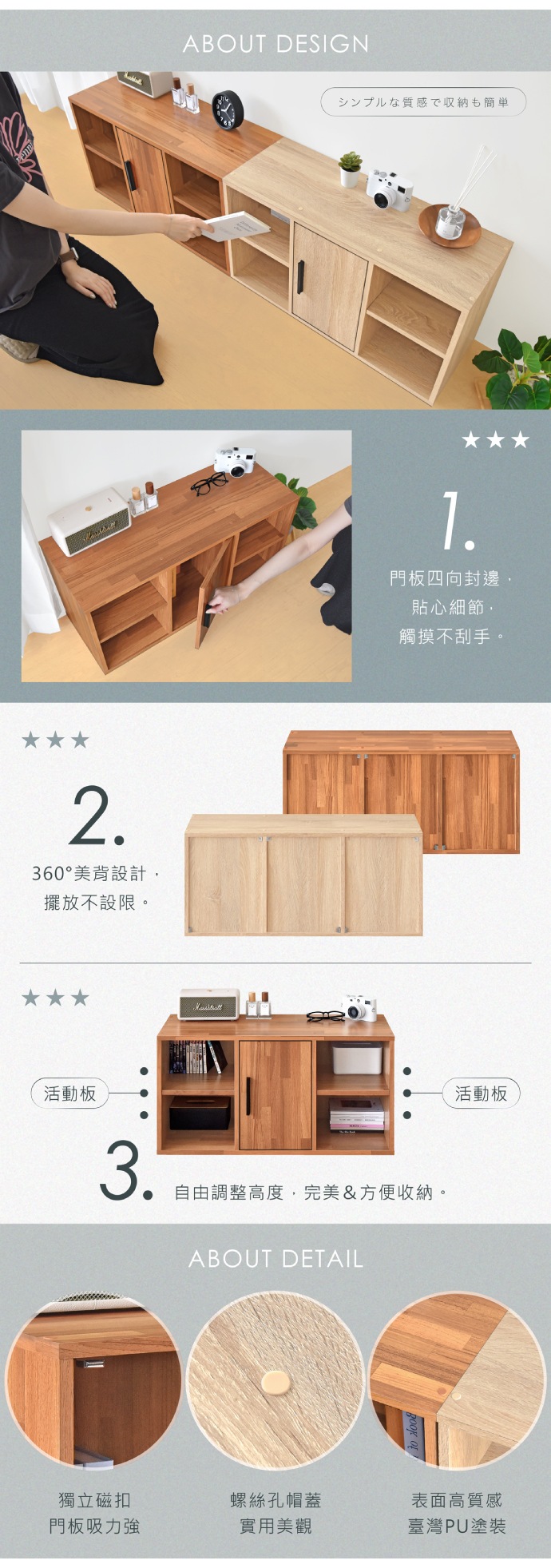 2360°美背設計擺放不設限活動板3ABOUT DESIGNシンプルな質感で収納も簡単.門板四向封邊。貼心細節觸摸不刮手。自由調整高度,完美&方便收納。ABOUT DETAIL活動板獨立磁扣螺絲孔帽蓋表面高質感門板吸力強實用美觀臺灣PU塗裝
