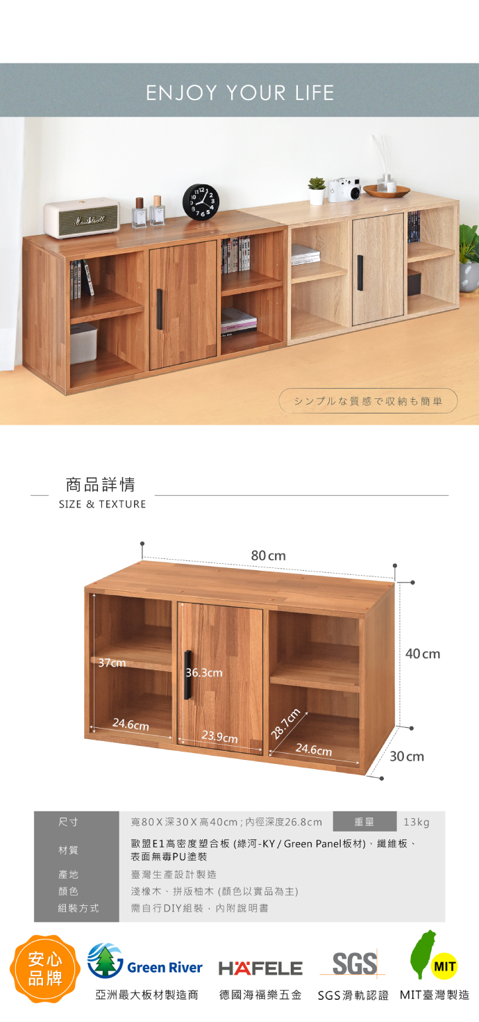 安心品牌商品詳情SIZE & TEXTURE37cmENJOY YOUR LIFE 36.3cm24.6cm23.9cm80cm28.7cmシンプルな質感で収納も簡単40cm24.6cm尺寸80X深30X高40cm;深度26.8cm重量13kg材質歐盟高密度塑合板(綠河-KY/Green Panel板材)、纖維板、表面無毒PU塗裝產地顏色臺灣生產設計製造淺橡木、拼版柚木(顏色以實品為主)組裝方式需自行DIY組裝,內附說明書Green River HAFELESGSMIT亞洲最大板材製造商 德國海福樂五金 SGS滑軌認證 MIT臺灣製造