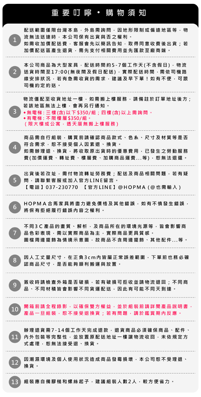 重要購物須知配送範圍僅限台灣本島外島需詢問因地形限制或偏遠地區等物流法送達時本公司保有出貨與否之權利。1如需收加價配送費客服會先以簡訊告知,取得同意收費後出貨;若加價配送區產生退貨,需先支付相關費用並先匯款至廠商端。本公司商品為大型家具,配送時間約-7個工作天不含假日,物流2送貨時間至17:00(無夜間及假日配送),實際配送時間,需依司機路線安排狀況,若有急需收貨的需求,建議及早下單!如有不便,可跟司機約定約送。物流僅配至收貨地址一樓,如需搬上樓服務,請備註於訂單地址後方;若該地區無法上樓,會再另行通知。無電梯:三樓(含)以下$350/組;四樓(含)以上需詢問。4有電梯:不限樓層$350/組。(限大樓或公寓,透天厝無搬上樓服務)商品需自行組裝,購買前請確認商品款式、色系、尺寸及材質等是否符合需求,恕不接受個人因素退、換貨。如需辦理退、換貨,將收取原出貨時的優惠費用,已發生之勞動服務費(加價運費、轉址費、樓層費、加購商品運費...等),恕無法退還。出貨後若改址,需付物流轉址勞務費;配送及商品相關問題,若有疑5問,請聯繫客服或加入官方LINE留言。6037-230770 【官方LINE@HOPMA(@也需輸入)HOPMA合馬家具將盡力避免價格及其他錯誤,如有不慎發生錯誤,將保有拒絕履行錯誤內容之權利。不同3C產品的畫質、解析,及商品所在的環境光源等,皆會影響商7 品色彩表現,需以實際商品為主,實際商品更具質感。圖檔周邊擺飾為情境示意圖,故商品不含周邊擺飾、其他配件...等,8因人工丈量尺寸,在正負3cm內皆屬正常誤差範圍,下單前也務必確認商品尺寸,是否能夠順利搬運與放置。9簽收時請檢查外箱是否破損,若有破損可拒收並請物流退回;不同商品、不同材積皆會影響不同貨運配送,因此有可能不同天到達。開箱前請全程錄影,以確保雙方權益,並於組裝前請詳閱產品說明書,10產品一旦組裝,恕不接受退換貨;若有問題,請於鑑賞期內反應。辦理退貨需7-14個工作天完成退款,退貨商品必須確保商品、配件、()內外包裝等完整性,並放置原配送地址一樓讓物流收回,未依規定方式處理,恕無法接受退、換貨。12因潮濕環境及個人使用狀況造成商品發霉損壞,本公司恕不受理退、換貨。13 組裝應自備膠槌和螺絲起子,建議組裝人數2人,較方便省力。